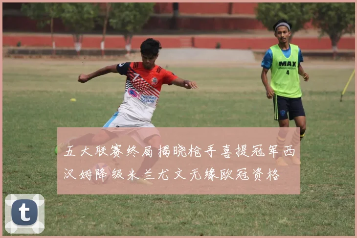 五大联赛终局揭晓枪手喜提冠军西汉姆降级米兰尤文无缘欧冠资格