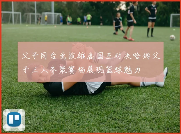 父子同台竞技雄鹿国王对决哈姆父子三人齐聚赛场展现篮球魅力