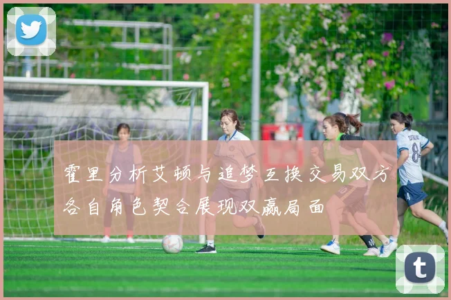 霍里分析艾顿与追梦互换交易双方各自角色契合展现双赢局面