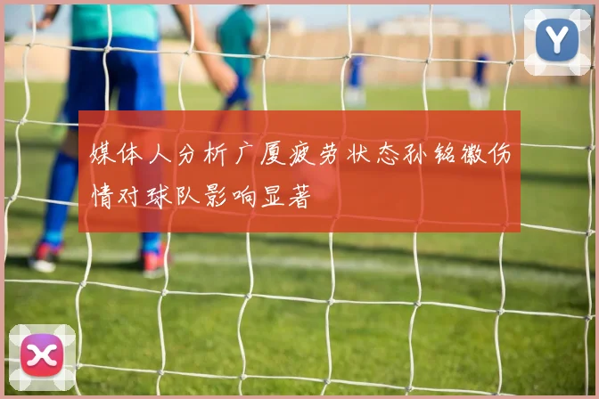 媒体人分析广厦疲劳状态孙铭徽伤情对球队影响显著