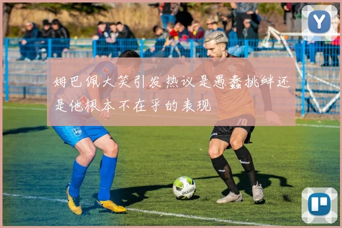 姆巴佩大笑引发热议是愚蠢挑衅还是他根本不在乎的表现
