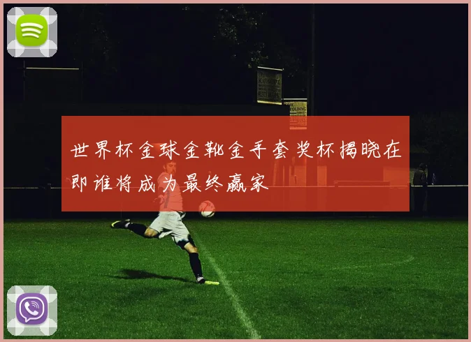 世界杯金球金靴金手套奖杯揭晓在即谁将成为最终赢家