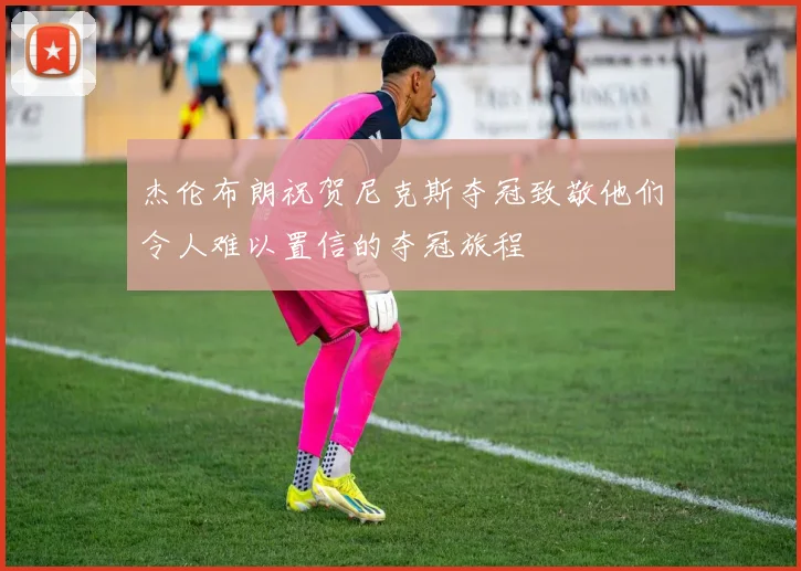 杰伦布朗祝贺尼克斯夺冠致敬他们令人难以置信的夺冠旅程
