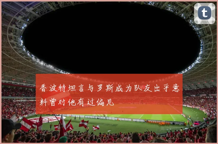 香波特坦言与罗斯成为队友出乎意料曾对他有过偏见
