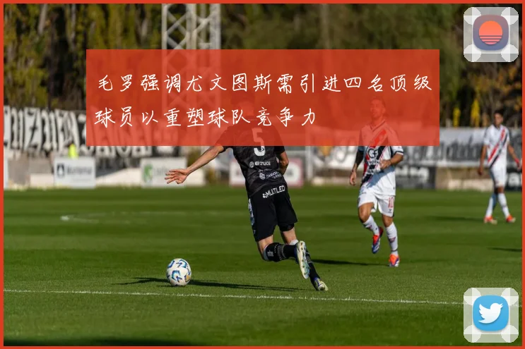 毛罗强调尤文图斯需引进四名顶级球员以重塑球队竞争力