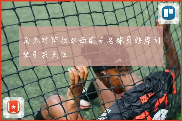 周末对阵切尔西前五名球员缺席训练引发关注