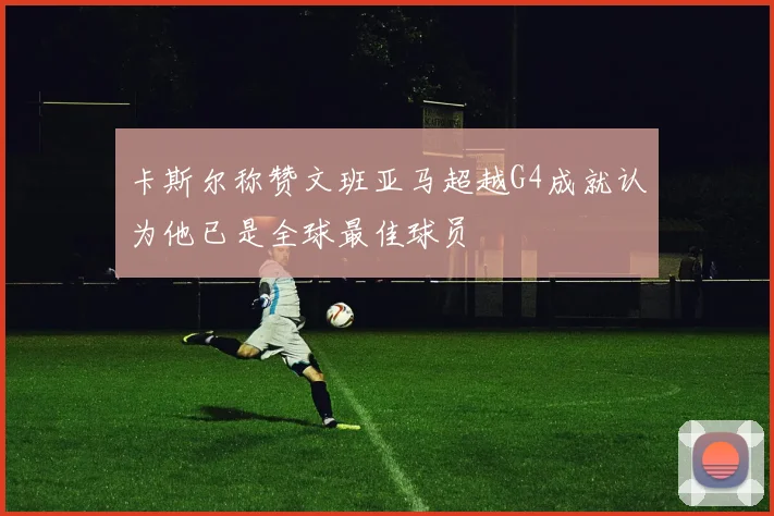 卡斯尔称赞文班亚马超越G4成就认为他已是全球最佳球员