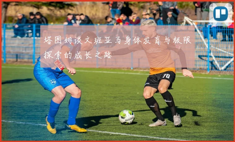 塔图姆谈文班亚马身体发育与极限探索的成长之路