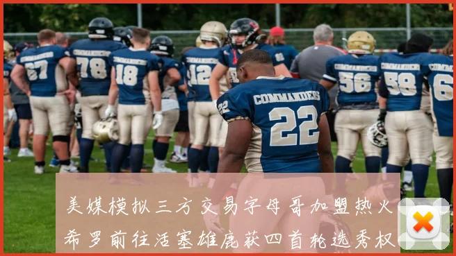 美媒模拟三方交易字母哥加盟热火希罗前往活塞雄鹿获四首轮选秀权与两次互换权