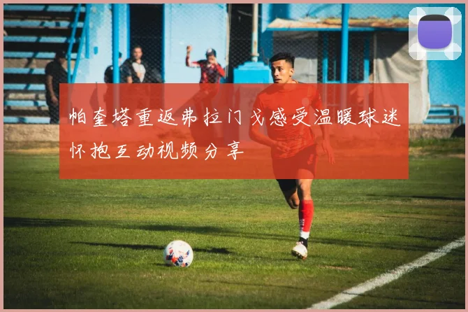 帕奎塔重返弗拉门戈感受温暖球迷怀抱互动视频分享