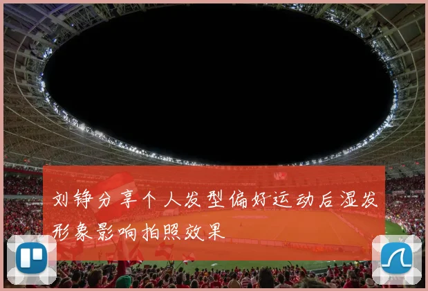刘铮分享个人发型偏好运动后湿发形象影响拍照效果